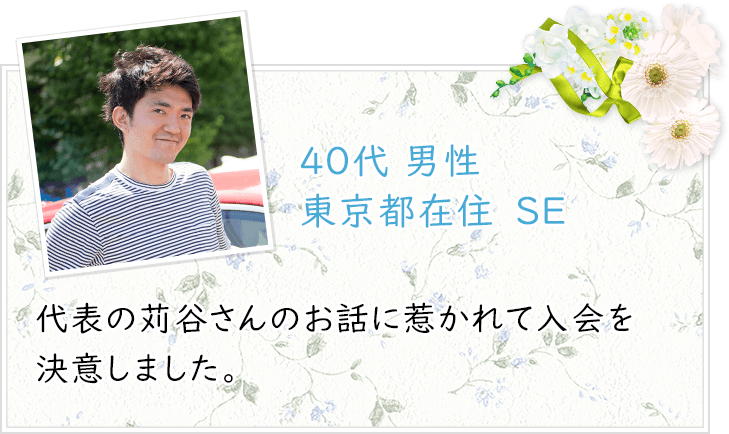 40代 男性 東京都在住　SE　代表の苅谷さんのお話に惹かれて入会を決意しました。