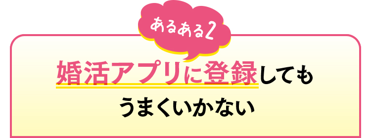 あるある2　婚活アプリに登録してもうまくいかない