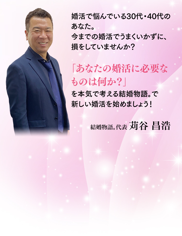 婚活で悩んでいる30代・40代のあなた。今までの婚活でうまくいかずに、損をしていませんか？「あなたの婚活に必要なものは何か？」を本気で考える結婚物語。で新しい婚活を始めましょう！結婚物語。代表 苅谷 昌浩