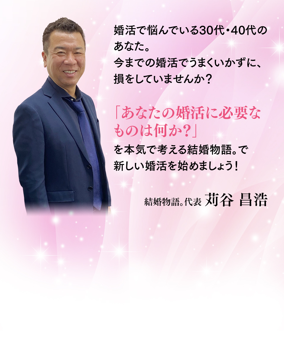 婚活で悩んでいる30代・40代のあなた。今までの婚活でうまくいかずに、損をしていませんか？「あなたの婚活に必要なものは何か？」を本気で考える結婚物語。で新しい婚活を始めましょう！結婚物語。代表 苅谷 昌浩