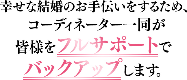 幸せな結婚のお手伝いをするため、コーディネーター一同が皆様をフルサポートでバックアップします。