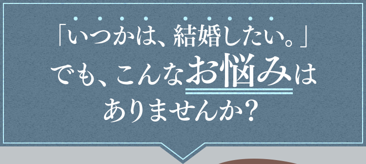 「いつかは、結婚したい。」でも、こんなお悩みはありませんか？