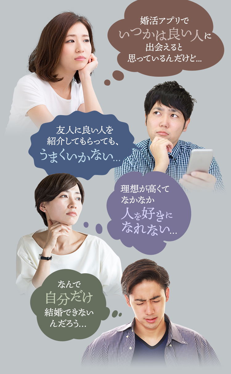 婚活アプリでいつかは良い人に出会えると思っているんだけど...　友人に良い人を紹介してもらっても、うまくいかない…　理想が高くてなかなか人を好きになれない…　なんで自分だけ結婚できないんだろう…