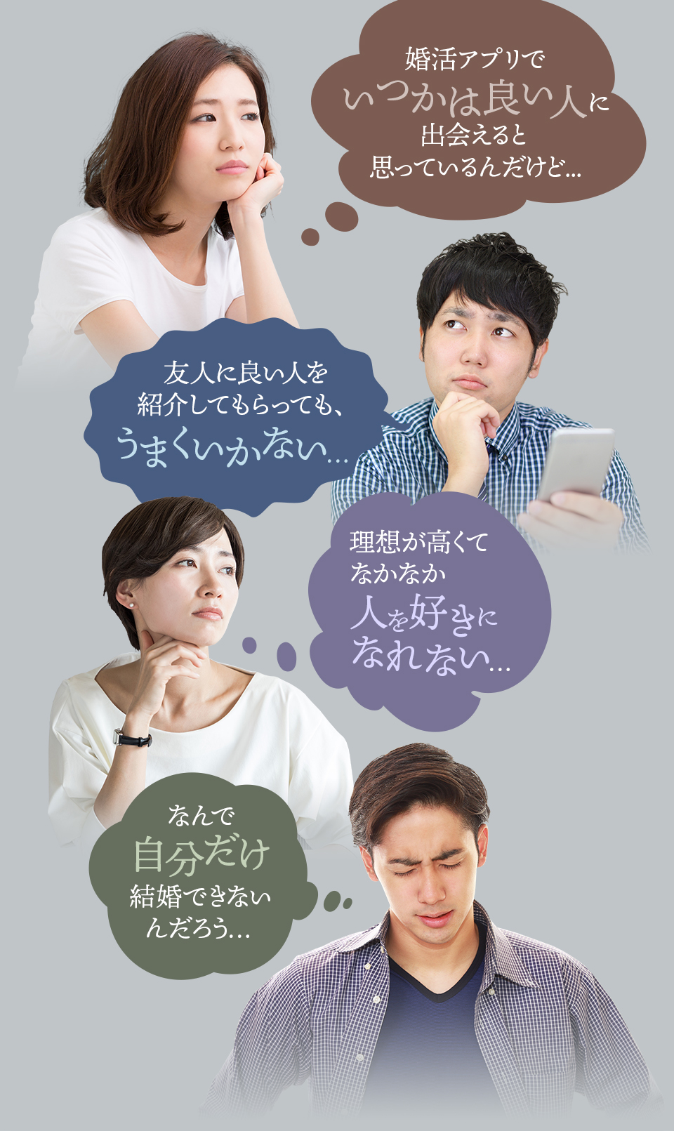 婚活アプリでいつかは良い人に出会えると思っているんだけど...　友人に良い人を紹介してもらっても、うまくいかない…　理想が高くてなかなか人を好きになれない…　なんで自分だけ結婚できないんだろう…