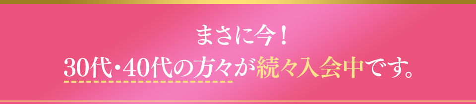 まさに今！30代・40代の方々が続々入会中です。