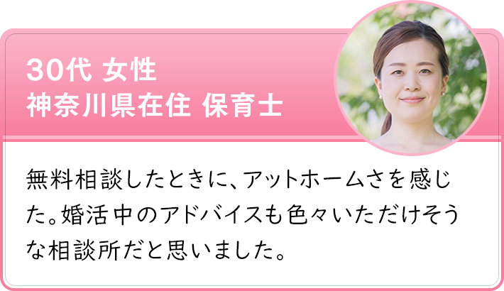 30代 女性 神奈川県在住 保育士　無料相談したときに、アットホームさを感じた。婚活中のアドバイスも色々いただけそうな相談所だと思いました。