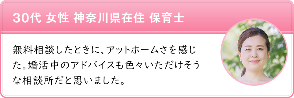 30代 女性 神奈川県在住 保育士　無料相談したときに、アットホームさを感じた。婚活中のアドバイスも色々いただけそうな相談所だと思いました。