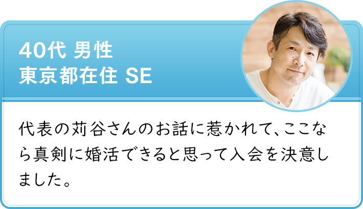 40代 男性 東京都在住 SE　代表の苅谷さんのお話に惹かれて、ここなら真剣に婚活できると思って入会を決意しました。