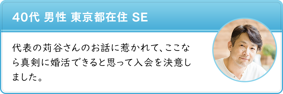 40代 男性 東京都在住 SE　代表の苅谷さんのお話に惹かれて、ここなら真剣に婚活できると思って入会を決意しました。