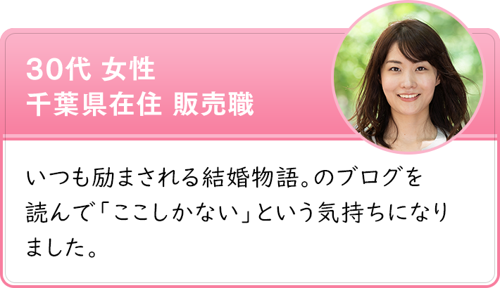 30代 女性 千葉県在住 販売職　いつも励まされる結婚物語。のブログを 読んで「ここしかない」という気持ちになりました。